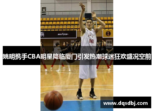 姚明携手CBA明星降临厦门引发热潮球迷狂欢盛况空前