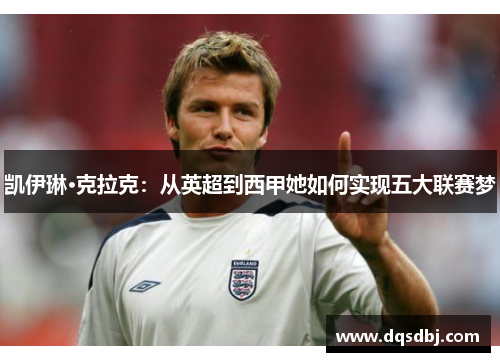 凯伊琳·克拉克:从英超到西甲她如何实现五大联赛梦 凯伊琳·克拉克:从英超到西甲她如何实现五大联赛梦