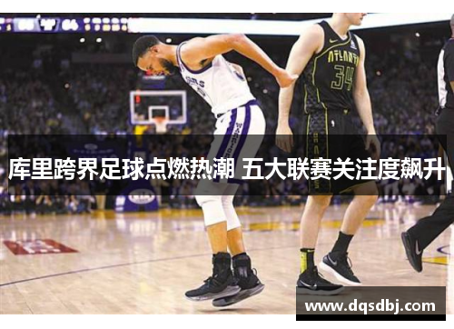 库里跨界足球点燃热潮 五大联赛关注度飙升 库里跨界足球点燃热潮 五大联赛关注度飙升